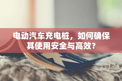 电动汽车充电桩，如何确保其使用安全与高效？