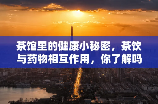 茶馆里的健康小秘密，茶饮与药物相互作用，你了解吗？
