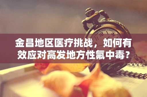 金昌地区医疗挑战，如何有效应对高发地方性氟中毒？