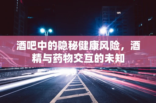 酒吧中的隐秘健康风险，酒精与药物交互的未知