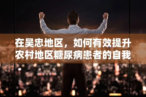 在吴忠地区，如何有效提升农村地区糖尿病患者的自我管理能力？