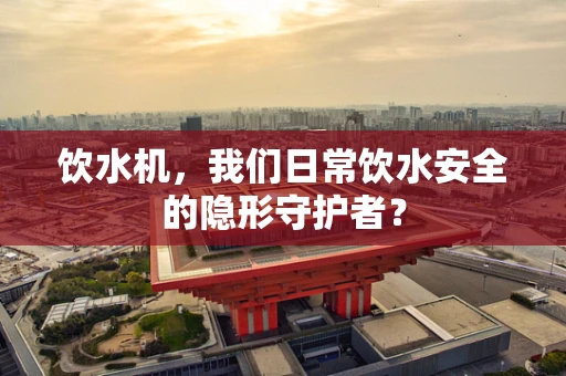 饮水机，我们日常饮水安全的隐形守护者？