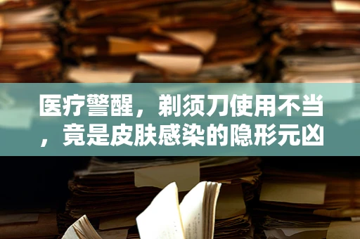 医疗警醒，剃须刀使用不当，竟是皮肤感染的隐形元凶？