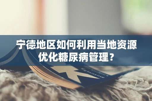 宁德地区如何利用当地资源优化糖尿病管理？