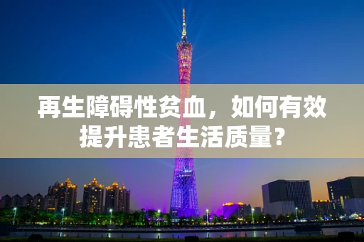 再生障碍性贫血，如何有效提升患者生活质量？