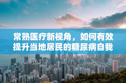 常熟医疗新视角，如何有效提升当地居民的糖尿病自我管理能力？