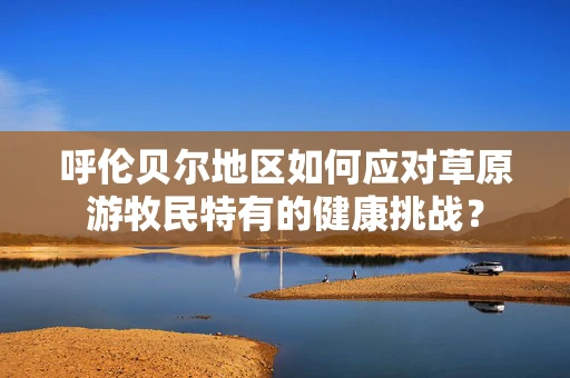 呼伦贝尔地区如何应对草原游牧民特有的健康挑战？