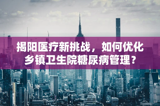 揭阳医疗新挑战，如何优化乡镇卫生院糖尿病管理？