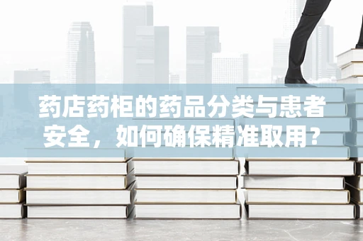 药店药柜的药品分类与患者安全，如何确保精准取用？
