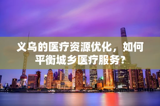 义乌的医疗资源优化，如何平衡城乡医疗服务？