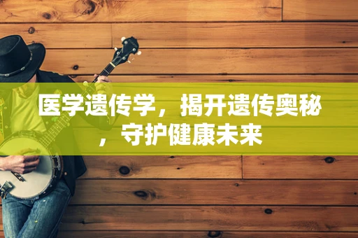 医学遗传学，揭开遗传奥秘，守护健康未来