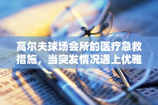 高尔夫球场会所的医疗急救措施，当突发情况遇上优雅挥杆