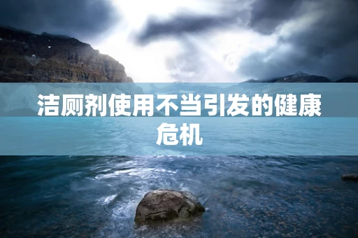 洁厕剂使用不当引发的健康危机
