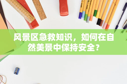 风景区急救知识，如何在自然美景中保持安全？