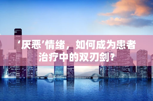 ‘厌恶’情绪，如何成为患者治疗中的双刃剑？