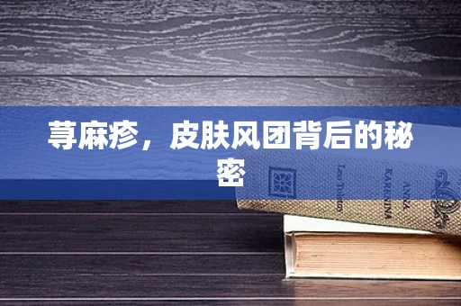 荨麻疹，皮肤风团背后的秘密