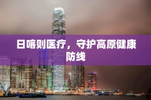 日喀则医疗，守护高原健康防线