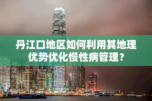 丹江口地区如何利用其地理优势优化慢性病管理？