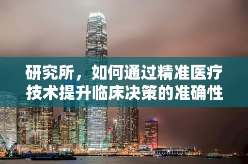 研究所，如何通过精准医疗技术提升临床决策的准确性？