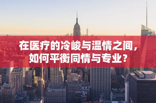 在医疗的冷峻与温情之间，如何平衡同情与专业？