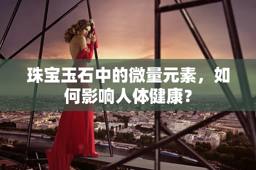 珠宝玉石中的微量元素，如何影响人体健康？