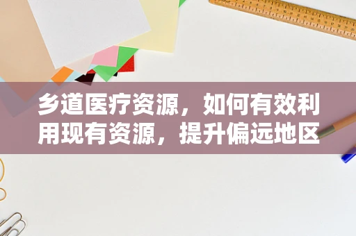 乡道医疗资源，如何有效利用现有资源，提升偏远地区医疗服务？