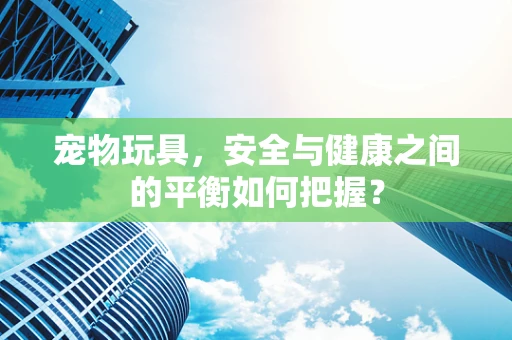 宠物玩具，安全与健康之间的平衡如何把握？