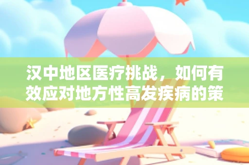 汉中地区医疗挑战，如何有效应对地方性高发疾病的策略探讨