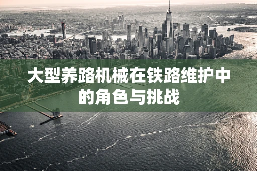 大型养路机械在铁路维护中的角色与挑战