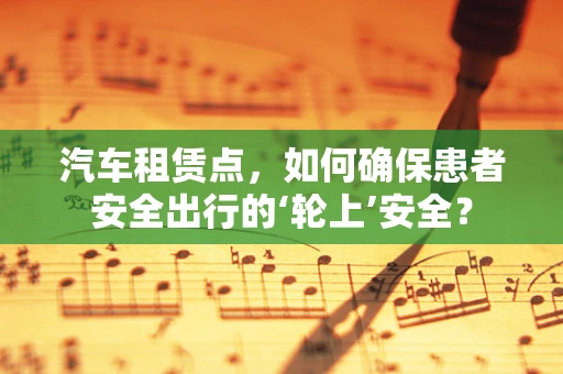 汽车租赁点，如何确保患者安全出行的‘轮上’安全？