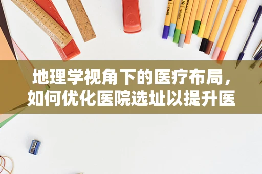 地理学视角下的医疗布局，如何优化医院选址以提升医疗服务效率？