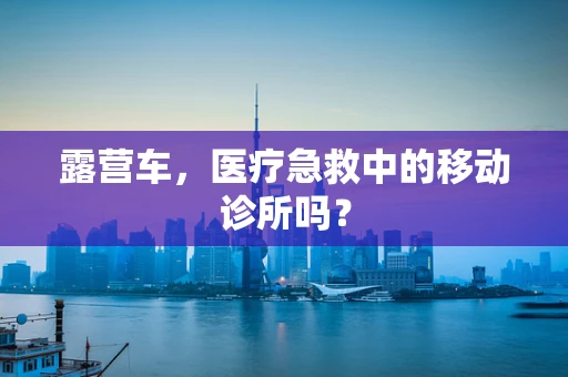 露营车，医疗急救中的移动诊所吗？