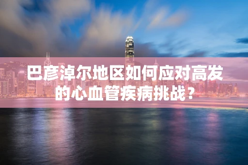 巴彦淖尔地区如何应对高发的心血管疾病挑战？