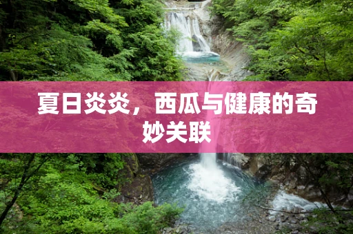 夏日炎炎，西瓜与健康的奇妙关联