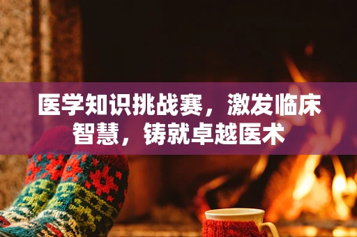 医学知识挑战赛，激发临床智慧，铸就卓越医术