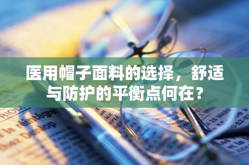 医用帽子面料的选择，舒适与防护的平衡点何在？