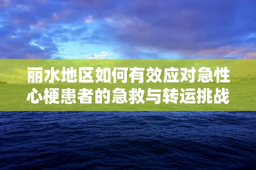 丽水地区如何有效应对急性心梗患者的急救与转运挑战？
