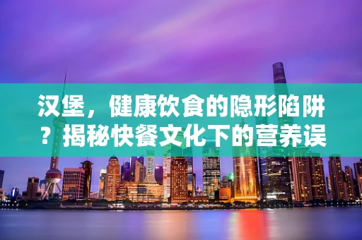 汉堡，健康饮食的隐形陷阱？揭秘快餐文化下的营养误区