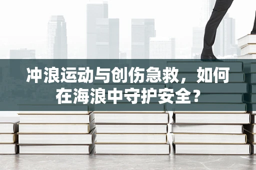 冲浪运动与创伤急救，如何在海浪中守护安全？