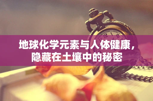地球化学元素与人体健康，隐藏在土壤中的秘密