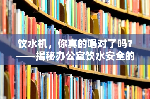 饮水机，你真的喝对了吗？——揭秘办公室饮水安全的小知识