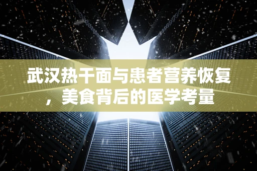 武汉热干面与患者营养恢复，美食背后的医学考量