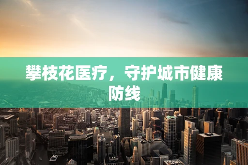 攀枝花医疗，守护城市健康防线
