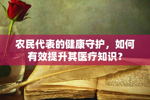 农民代表的健康守护，如何有效提升其医疗知识？