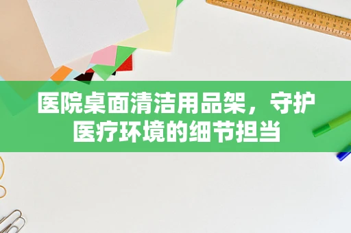 医院桌面清洁用品架，守护医疗环境的细节担当