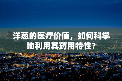 洋葱的医疗价值，如何科学地利用其药用特性？