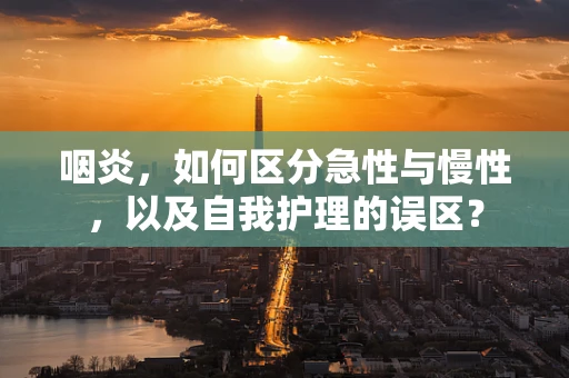 咽炎，如何区分急性与慢性，以及自我护理的误区？