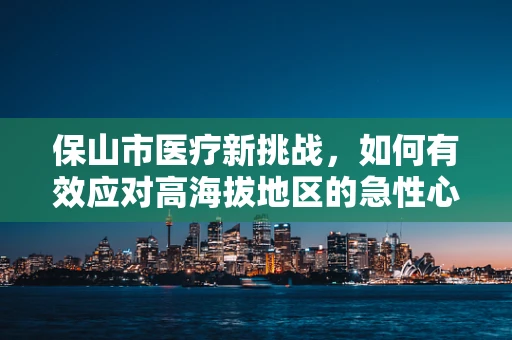 保山市医疗新挑战，如何有效应对高海拔地区的急性心脑血管事件？