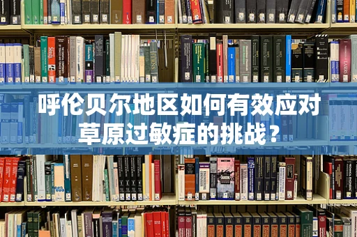 呼伦贝尔地区如何有效应对草原过敏症的挑战？