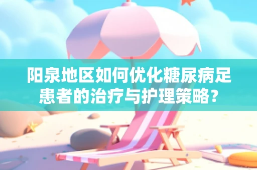 阳泉地区如何优化糖尿病足患者的治疗与护理策略？
